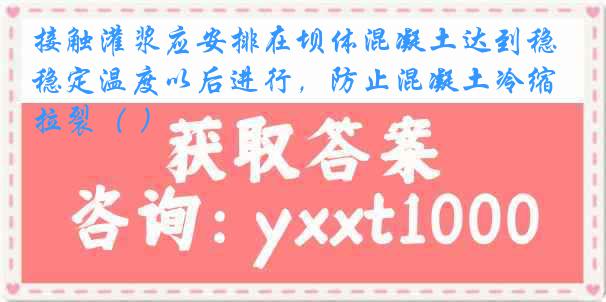 接触灌浆应安排在坝体混凝土达到稳定温度以后进行，防止混凝土冷缩拉裂（ ）